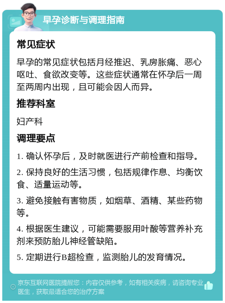 早孕诊断与调理指南 常见症状 早孕的常见症状包括月经推迟、乳房胀痛、恶心呕吐、食欲改变等。这些症状通常在怀孕后一周至两周内出现，且可能会因人而异。 推荐科室 妇产科 调理要点 1. 确认怀孕后，及时就医进行产前检查和指导。 2. 保持良好的生活习惯，包括规律作息、均衡饮食、适量运动等。 3. 避免接触有害物质，如烟草、酒精、某些药物等。 4. 根据医生建议，可能需要服用叶酸等营养补充剂来预防胎儿神经管缺陷。 5. 定期进行B超检查，监测胎儿的发育情况。