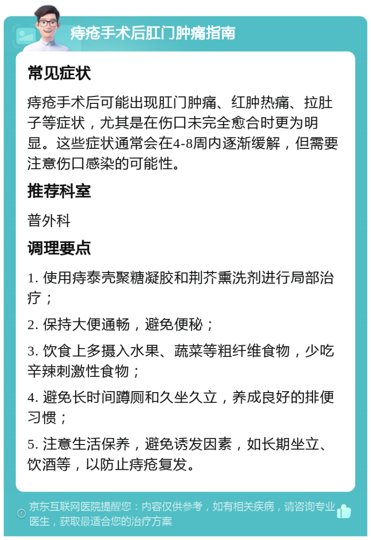 痔疮手术后肛门肿痛指南 常见症状 痔疮手术后可能出现肛门肿痛、红肿热痛、拉肚子等症状，尤其是在伤口未完全愈合时更为明显。这些症状通常会在4-8周内逐渐缓解，但需要注意伤口感染的可能性。 推荐科室 普外科 调理要点 1. 使用痔泰壳聚糖凝胶和荆芥熏洗剂进行局部治疗； 2. 保持大便通畅，避免便秘； 3. 饮食上多摄入水果、蔬菜等粗纤维食物，少吃辛辣刺激性食物； 4. 避免长时间蹲厕和久坐久立，养成良好的排便习惯； 5. 注意生活保养，避免诱发因素，如长期坐立、饮酒等，以防止痔疮复发。