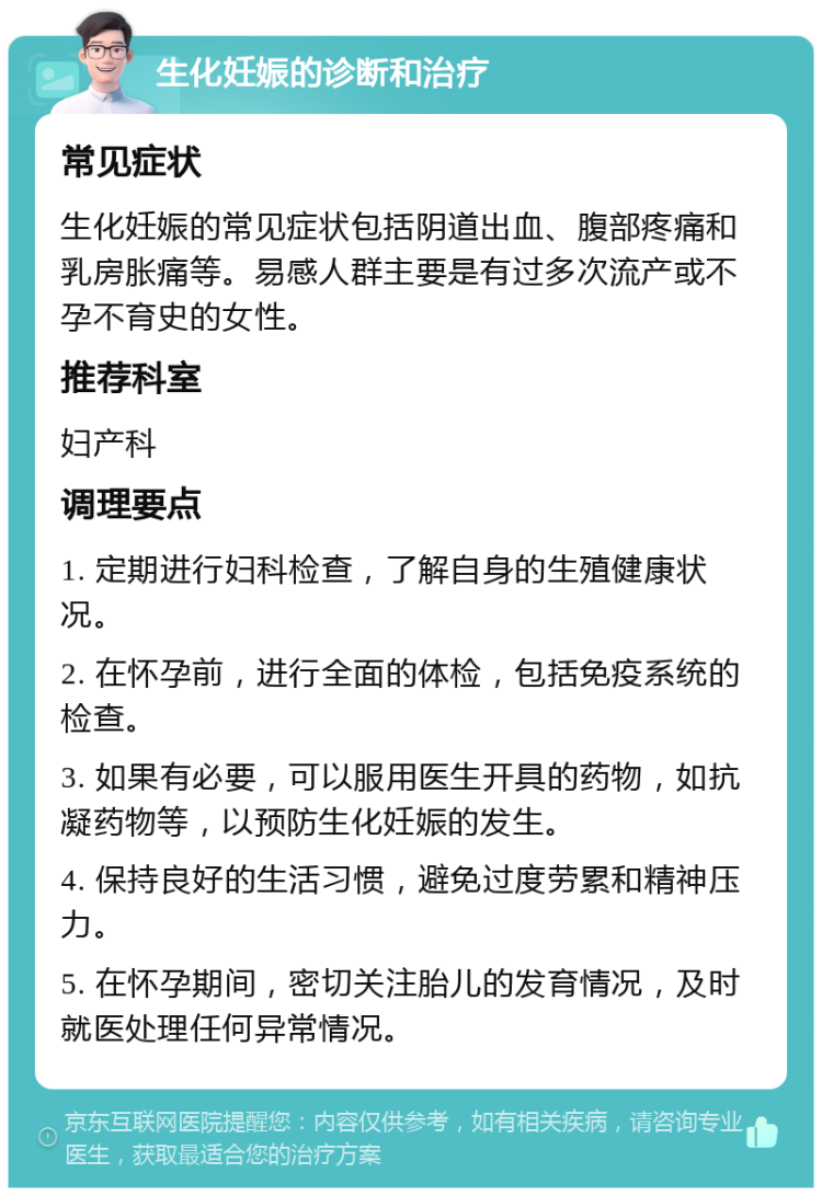 生化妊娠的诊断和治疗 常见症状 生化妊娠的常见症状包括阴道出血、腹部疼痛和乳房胀痛等。易感人群主要是有过多次流产或不孕不育史的女性。 推荐科室 妇产科 调理要点 1. 定期进行妇科检查，了解自身的生殖健康状况。 2. 在怀孕前，进行全面的体检，包括免疫系统的检查。 3. 如果有必要，可以服用医生开具的药物，如抗凝药物等，以预防生化妊娠的发生。 4. 保持良好的生活习惯，避免过度劳累和精神压力。 5. 在怀孕期间，密切关注胎儿的发育情况，及时就医处理任何异常情况。