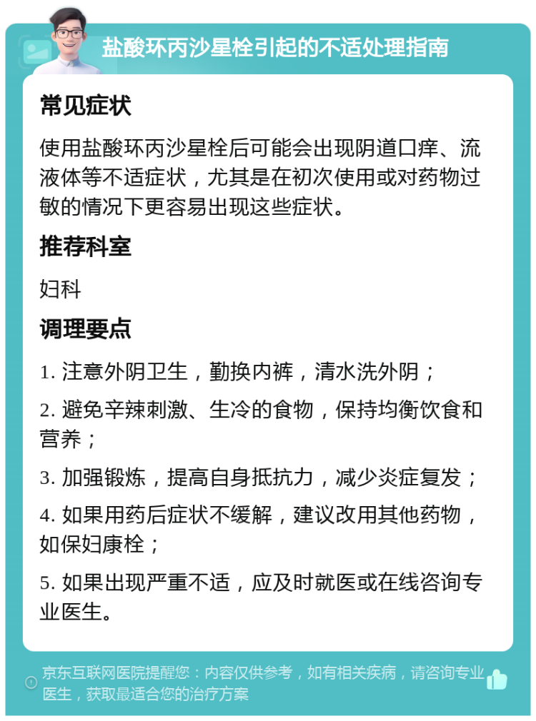 盐酸环丙沙星栓引起的不适处理指南 常见症状 使用盐酸环丙沙星栓后可能会出现阴道口痒、流液体等不适症状，尤其是在初次使用或对药物过敏的情况下更容易出现这些症状。 推荐科室 妇科 调理要点 1. 注意外阴卫生，勤换内裤，清水洗外阴； 2. 避免辛辣刺激、生冷的食物，保持均衡饮食和营养； 3. 加强锻炼，提高自身抵抗力，减少炎症复发； 4. 如果用药后症状不缓解，建议改用其他药物，如保妇康栓； 5. 如果出现严重不适，应及时就医或在线咨询专业医生。