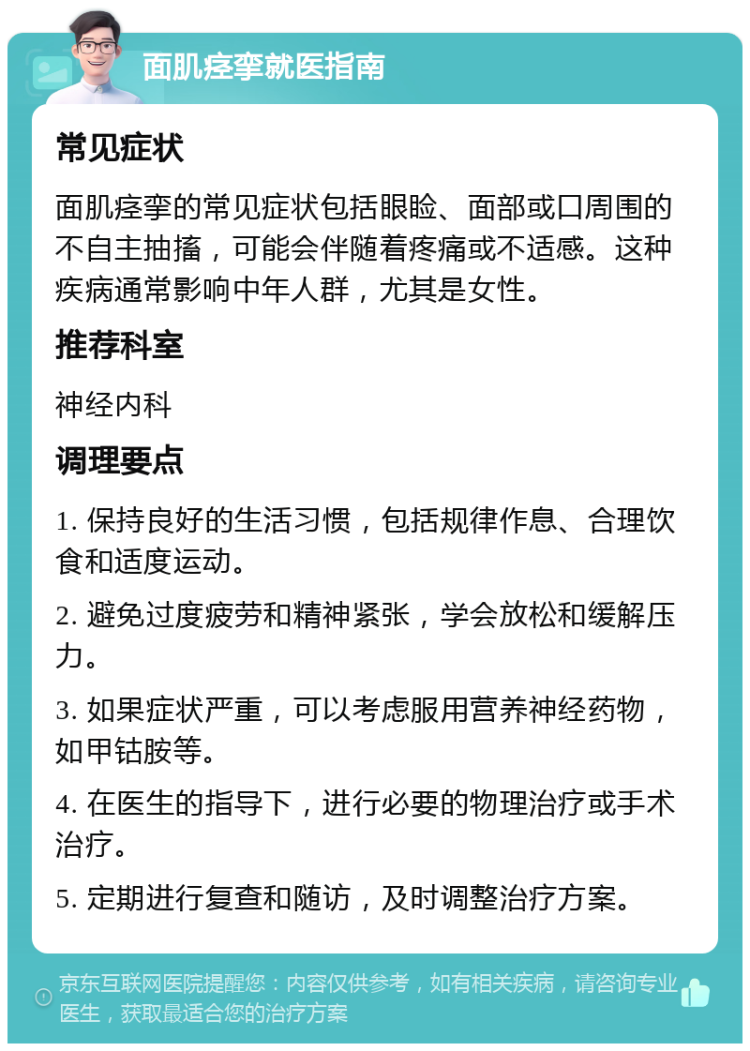 面肌痉挛就医指南 常见症状 面肌痉挛的常见症状包括眼睑、面部或口周围的不自主抽搐，可能会伴随着疼痛或不适感。这种疾病通常影响中年人群，尤其是女性。 推荐科室 神经内科 调理要点 1. 保持良好的生活习惯，包括规律作息、合理饮食和适度运动。 2. 避免过度疲劳和精神紧张，学会放松和缓解压力。 3. 如果症状严重，可以考虑服用营养神经药物，如甲钴胺等。 4. 在医生的指导下，进行必要的物理治疗或手术治疗。 5. 定期进行复查和随访，及时调整治疗方案。