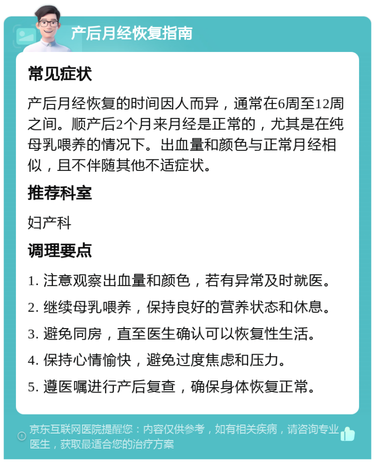 产后月经恢复指南 常见症状 产后月经恢复的时间因人而异，通常在6周至12周之间。顺产后2个月来月经是正常的，尤其是在纯母乳喂养的情况下。出血量和颜色与正常月经相似，且不伴随其他不适症状。 推荐科室 妇产科 调理要点 1. 注意观察出血量和颜色，若有异常及时就医。 2. 继续母乳喂养，保持良好的营养状态和休息。 3. 避免同房，直至医生确认可以恢复性生活。 4. 保持心情愉快，避免过度焦虑和压力。 5. 遵医嘱进行产后复查，确保身体恢复正常。