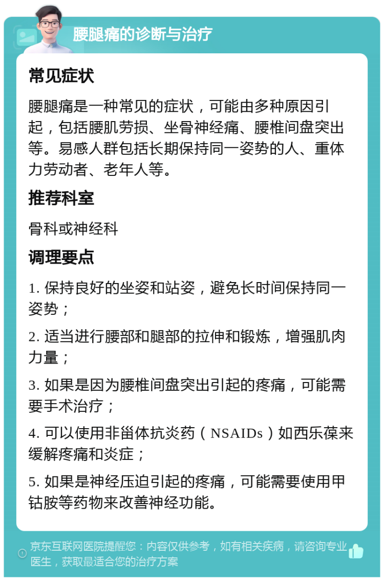 腰腿痛的诊断与治疗 常见症状 腰腿痛是一种常见的症状，可能由多种原因引起，包括腰肌劳损、坐骨神经痛、腰椎间盘突出等。易感人群包括长期保持同一姿势的人、重体力劳动者、老年人等。 推荐科室 骨科或神经科 调理要点 1. 保持良好的坐姿和站姿，避免长时间保持同一姿势； 2. 适当进行腰部和腿部的拉伸和锻炼，增强肌肉力量； 3. 如果是因为腰椎间盘突出引起的疼痛，可能需要手术治疗； 4. 可以使用非甾体抗炎药（NSAIDs）如西乐葆来缓解疼痛和炎症； 5. 如果是神经压迫引起的疼痛，可能需要使用甲钴胺等药物来改善神经功能。