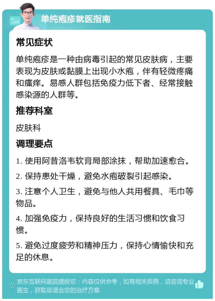 单纯疱疹就医指南 常见症状 单纯疱疹是一种由病毒引起的常见皮肤病，主要表现为皮肤或黏膜上出现小水疱，伴有轻微疼痛和瘙痒。易感人群包括免疫力低下者、经常接触感染源的人群等。 推荐科室 皮肤科 调理要点 1. 使用阿昔洛韦软膏局部涂抹，帮助加速愈合。 2. 保持患处干燥，避免水疱破裂引起感染。 3. 注意个人卫生，避免与他人共用餐具、毛巾等物品。 4. 加强免疫力，保持良好的生活习惯和饮食习惯。 5. 避免过度疲劳和精神压力，保持心情愉快和充足的休息。