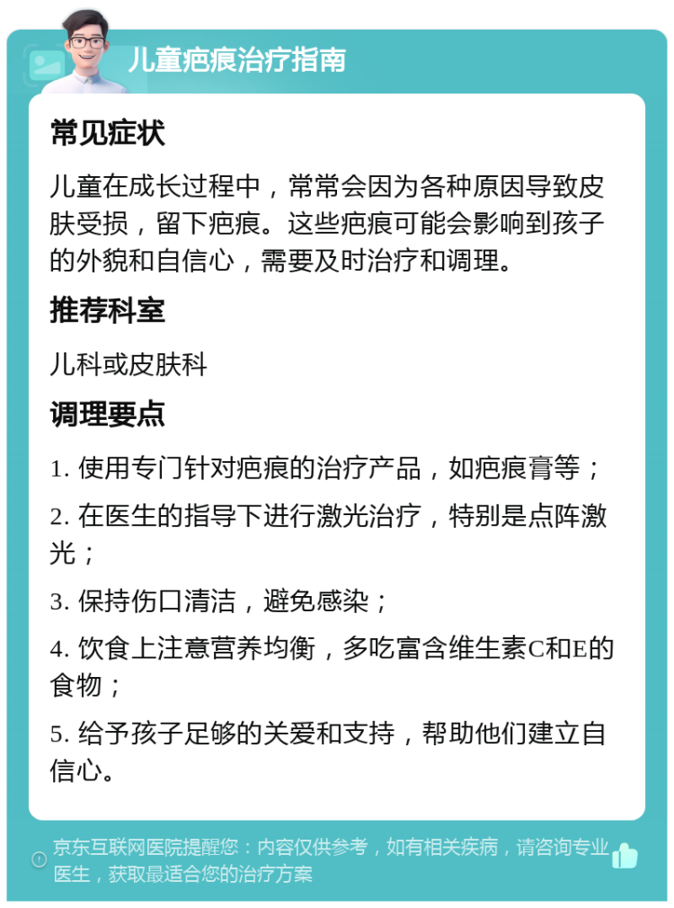 儿童疤痕治疗指南 常见症状 儿童在成长过程中，常常会因为各种原因导致皮肤受损，留下疤痕。这些疤痕可能会影响到孩子的外貌和自信心，需要及时治疗和调理。 推荐科室 儿科或皮肤科 调理要点 1. 使用专门针对疤痕的治疗产品，如疤痕膏等； 2. 在医生的指导下进行激光治疗，特别是点阵激光； 3. 保持伤口清洁，避免感染； 4. 饮食上注意营养均衡，多吃富含维生素C和E的食物； 5. 给予孩子足够的关爱和支持，帮助他们建立自信心。