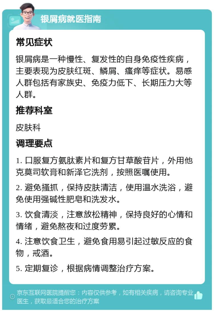 银屑病就医指南 常见症状 银屑病是一种慢性、复发性的自身免疫性疾病，主要表现为皮肤红斑、鳞屑、瘙痒等症状。易感人群包括有家族史、免疫力低下、长期压力大等人群。 推荐科室 皮肤科 调理要点 1. 口服复方氨肽素片和复方甘草酸苷片，外用他克莫司软膏和新泽它洗剂，按照医嘱使用。 2. 避免搔抓，保持皮肤清洁，使用温水洗浴，避免使用强碱性肥皂和洗发水。 3. 饮食清淡，注意放松精神，保持良好的心情和情绪，避免熬夜和过度劳累。 4. 注意饮食卫生，避免食用易引起过敏反应的食物，戒酒。 5. 定期复诊，根据病情调整治疗方案。