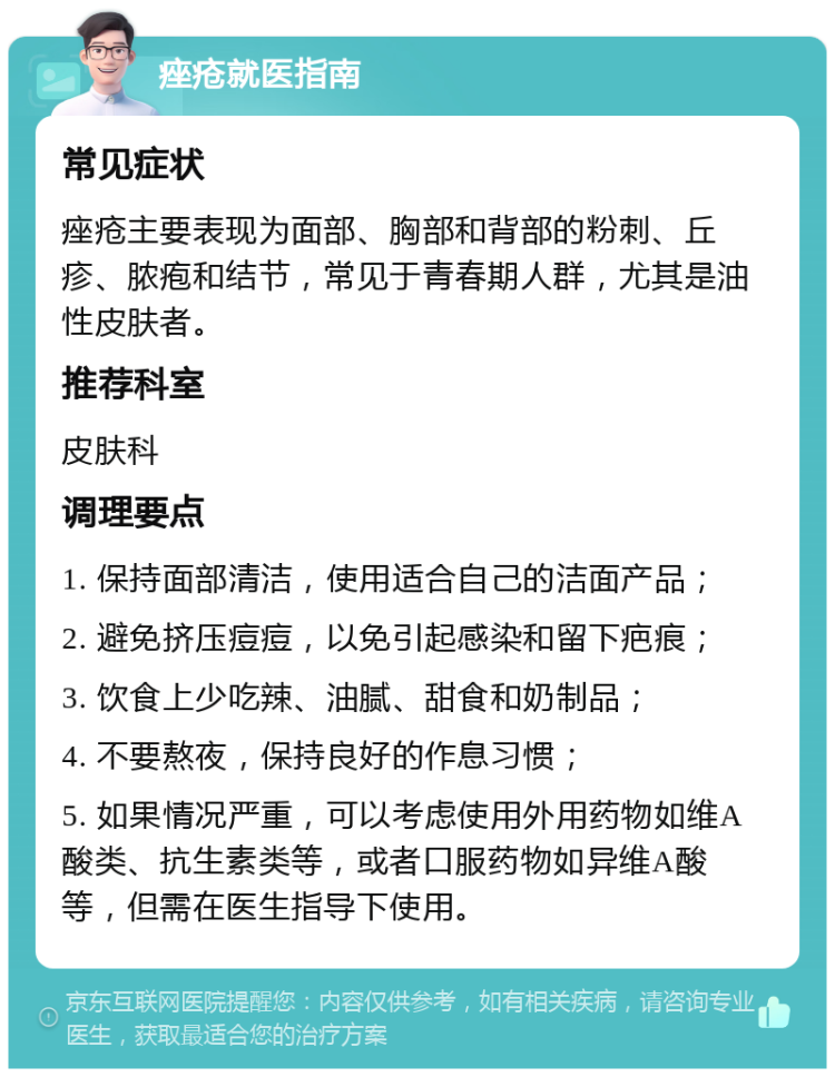 痤疮就医指南 常见症状 痤疮主要表现为面部、胸部和背部的粉刺、丘疹、脓疱和结节，常见于青春期人群，尤其是油性皮肤者。 推荐科室 皮肤科 调理要点 1. 保持面部清洁，使用适合自己的洁面产品； 2. 避免挤压痘痘，以免引起感染和留下疤痕； 3. 饮食上少吃辣、油腻、甜食和奶制品； 4. 不要熬夜，保持良好的作息习惯； 5. 如果情况严重，可以考虑使用外用药物如维A酸类、抗生素类等，或者口服药物如异维A酸等，但需在医生指导下使用。