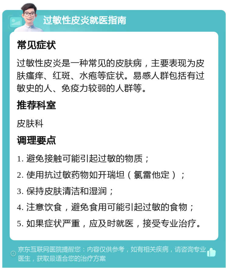 过敏性皮炎就医指南 常见症状 过敏性皮炎是一种常见的皮肤病，主要表现为皮肤瘙痒、红斑、水疱等症状。易感人群包括有过敏史的人、免疫力较弱的人群等。 推荐科室 皮肤科 调理要点 1. 避免接触可能引起过敏的物质； 2. 使用抗过敏药物如开瑞坦（氯雷他定）； 3. 保持皮肤清洁和湿润； 4. 注意饮食，避免食用可能引起过敏的食物； 5. 如果症状严重，应及时就医，接受专业治疗。