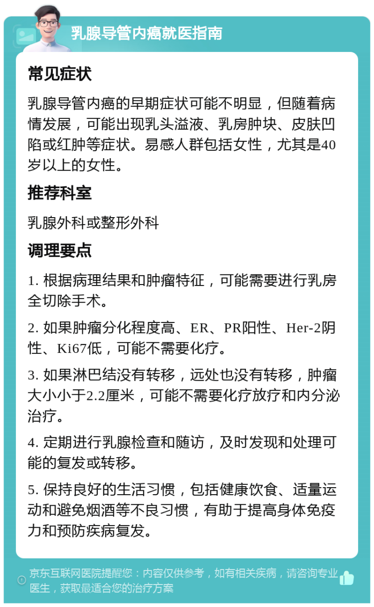 乳腺导管内癌就医指南 常见症状 乳腺导管内癌的早期症状可能不明显，但随着病情发展，可能出现乳头溢液、乳房肿块、皮肤凹陷或红肿等症状。易感人群包括女性，尤其是40岁以上的女性。 推荐科室 乳腺外科或整形外科 调理要点 1. 根据病理结果和肿瘤特征，可能需要进行乳房全切除手术。 2. 如果肿瘤分化程度高、ER、PR阳性、Her-2阴性、Ki67低，可能不需要化疗。 3. 如果淋巴结没有转移，远处也没有转移，肿瘤大小小于2.2厘米，可能不需要化疗放疗和内分泌治疗。 4. 定期进行乳腺检查和随访，及时发现和处理可能的复发或转移。 5. 保持良好的生活习惯，包括健康饮食、适量运动和避免烟酒等不良习惯，有助于提高身体免疫力和预防疾病复发。