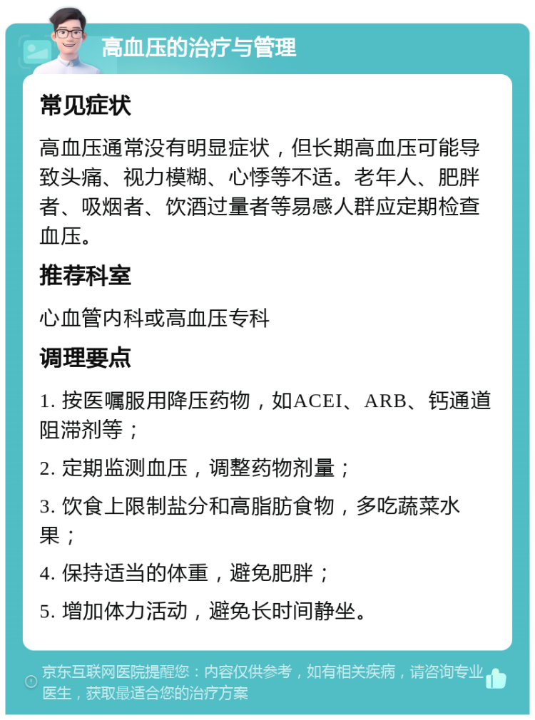 高血压的治疗与管理 常见症状 高血压通常没有明显症状，但长期高血压可能导致头痛、视力模糊、心悸等不适。老年人、肥胖者、吸烟者、饮酒过量者等易感人群应定期检查血压。 推荐科室 心血管内科或高血压专科 调理要点 1. 按医嘱服用降压药物，如ACEI、ARB、钙通道阻滞剂等； 2. 定期监测血压，调整药物剂量； 3. 饮食上限制盐分和高脂肪食物，多吃蔬菜水果； 4. 保持适当的体重，避免肥胖； 5. 增加体力活动，避免长时间静坐。