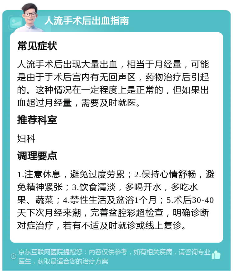 人流手术后出血指南 常见症状 人流手术后出现大量出血，相当于月经量，可能是由于手术后宫内有无回声区，药物治疗后引起的。这种情况在一定程度上是正常的，但如果出血超过月经量，需要及时就医。 推荐科室 妇科 调理要点 1.注意休息，避免过度劳累；2.保持心情舒畅，避免精神紧张；3.饮食清淡，多喝开水，多吃水果、蔬菜；4.禁性生活及盆浴1个月；5.术后30-40天下次月经来潮，完善盆腔彩超检查，明确诊断对症治疗，若有不适及时就诊或线上复诊。