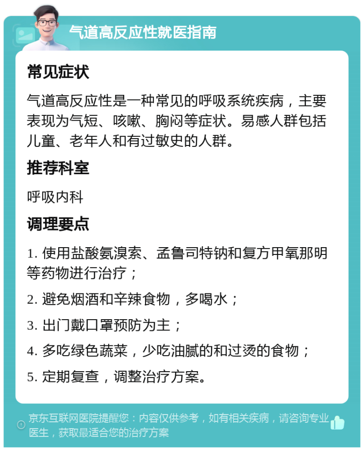 气道高反应性就医指南 常见症状 气道高反应性是一种常见的呼吸系统疾病，主要表现为气短、咳嗽、胸闷等症状。易感人群包括儿童、老年人和有过敏史的人群。 推荐科室 呼吸内科 调理要点 1. 使用盐酸氨溴索、孟鲁司特钠和复方甲氧那明等药物进行治疗； 2. 避免烟酒和辛辣食物，多喝水； 3. 出门戴口罩预防为主； 4. 多吃绿色蔬菜，少吃油腻的和过烫的食物； 5. 定期复查，调整治疗方案。