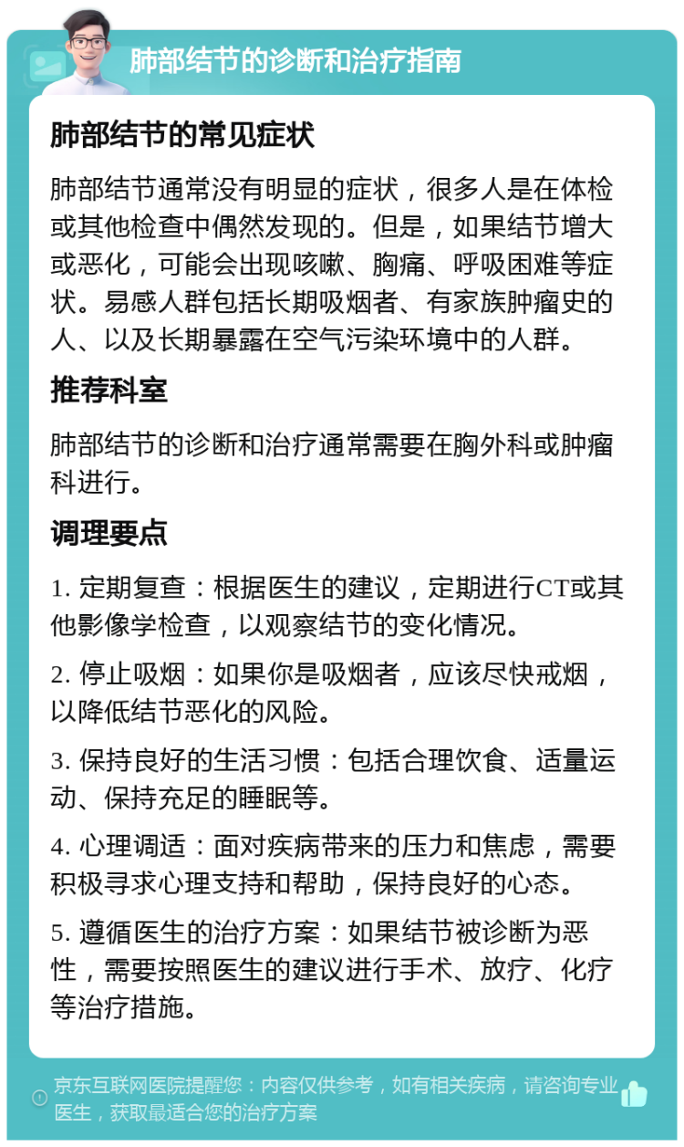 肺部结节的诊断和治疗指南 肺部结节的常见症状 肺部结节通常没有明显的症状，很多人是在体检或其他检查中偶然发现的。但是，如果结节增大或恶化，可能会出现咳嗽、胸痛、呼吸困难等症状。易感人群包括长期吸烟者、有家族肿瘤史的人、以及长期暴露在空气污染环境中的人群。 推荐科室 肺部结节的诊断和治疗通常需要在胸外科或肿瘤科进行。 调理要点 1. 定期复查：根据医生的建议，定期进行CT或其他影像学检查，以观察结节的变化情况。 2. 停止吸烟：如果你是吸烟者，应该尽快戒烟，以降低结节恶化的风险。 3. 保持良好的生活习惯：包括合理饮食、适量运动、保持充足的睡眠等。 4. 心理调适：面对疾病带来的压力和焦虑，需要积极寻求心理支持和帮助，保持良好的心态。 5. 遵循医生的治疗方案：如果结节被诊断为恶性，需要按照医生的建议进行手术、放疗、化疗等治疗措施。