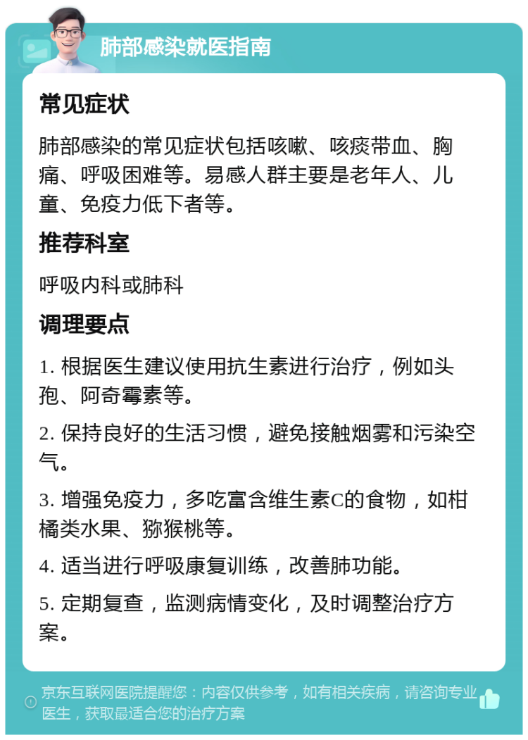 肺部感染就医指南 常见症状 肺部感染的常见症状包括咳嗽、咳痰带血、胸痛、呼吸困难等。易感人群主要是老年人、儿童、免疫力低下者等。 推荐科室 呼吸内科或肺科 调理要点 1. 根据医生建议使用抗生素进行治疗，例如头孢、阿奇霉素等。 2. 保持良好的生活习惯，避免接触烟雾和污染空气。 3. 增强免疫力，多吃富含维生素C的食物，如柑橘类水果、猕猴桃等。 4. 适当进行呼吸康复训练，改善肺功能。 5. 定期复查，监测病情变化，及时调整治疗方案。