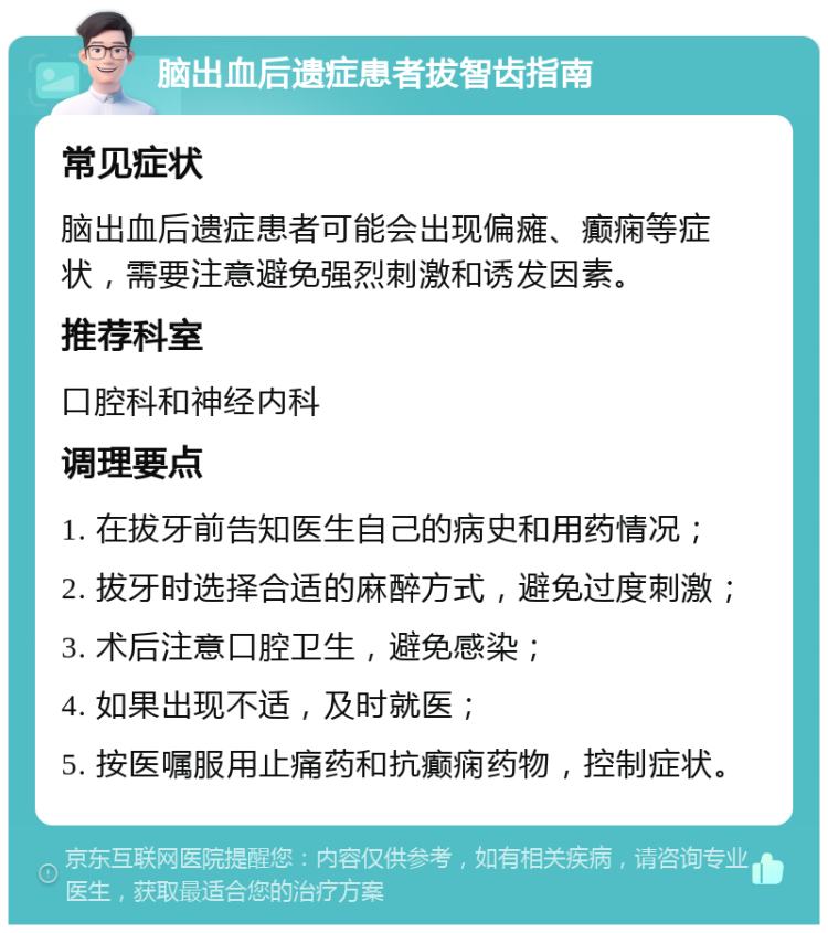 脑出血后遗症患者拔智齿指南 常见症状 脑出血后遗症患者可能会出现偏瘫、癫痫等症状，需要注意避免强烈刺激和诱发因素。 推荐科室 口腔科和神经内科 调理要点 1. 在拔牙前告知医生自己的病史和用药情况； 2. 拔牙时选择合适的麻醉方式，避免过度刺激； 3. 术后注意口腔卫生，避免感染； 4. 如果出现不适，及时就医； 5. 按医嘱服用止痛药和抗癫痫药物，控制症状。