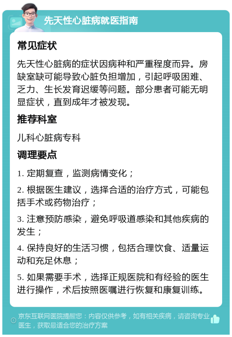 先天性心脏病就医指南 常见症状 先天性心脏病的症状因病种和严重程度而异。房缺室缺可能导致心脏负担增加，引起呼吸困难、乏力、生长发育迟缓等问题。部分患者可能无明显症状，直到成年才被发现。 推荐科室 儿科心脏病专科 调理要点 1. 定期复查，监测病情变化； 2. 根据医生建议，选择合适的治疗方式，可能包括手术或药物治疗； 3. 注意预防感染，避免呼吸道感染和其他疾病的发生； 4. 保持良好的生活习惯，包括合理饮食、适量运动和充足休息； 5. 如果需要手术，选择正规医院和有经验的医生进行操作，术后按照医嘱进行恢复和康复训练。