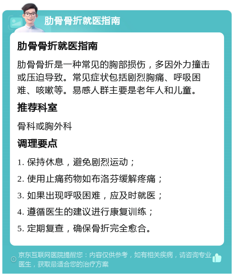 肋骨骨折就医指南 肋骨骨折就医指南 肋骨骨折是一种常见的胸部损伤，多因外力撞击或压迫导致。常见症状包括剧烈胸痛、呼吸困难、咳嗽等。易感人群主要是老年人和儿童。 推荐科室 骨科或胸外科 调理要点 1. 保持休息，避免剧烈运动； 2. 使用止痛药物如布洛芬缓解疼痛； 3. 如果出现呼吸困难，应及时就医； 4. 遵循医生的建议进行康复训练； 5. 定期复查，确保骨折完全愈合。