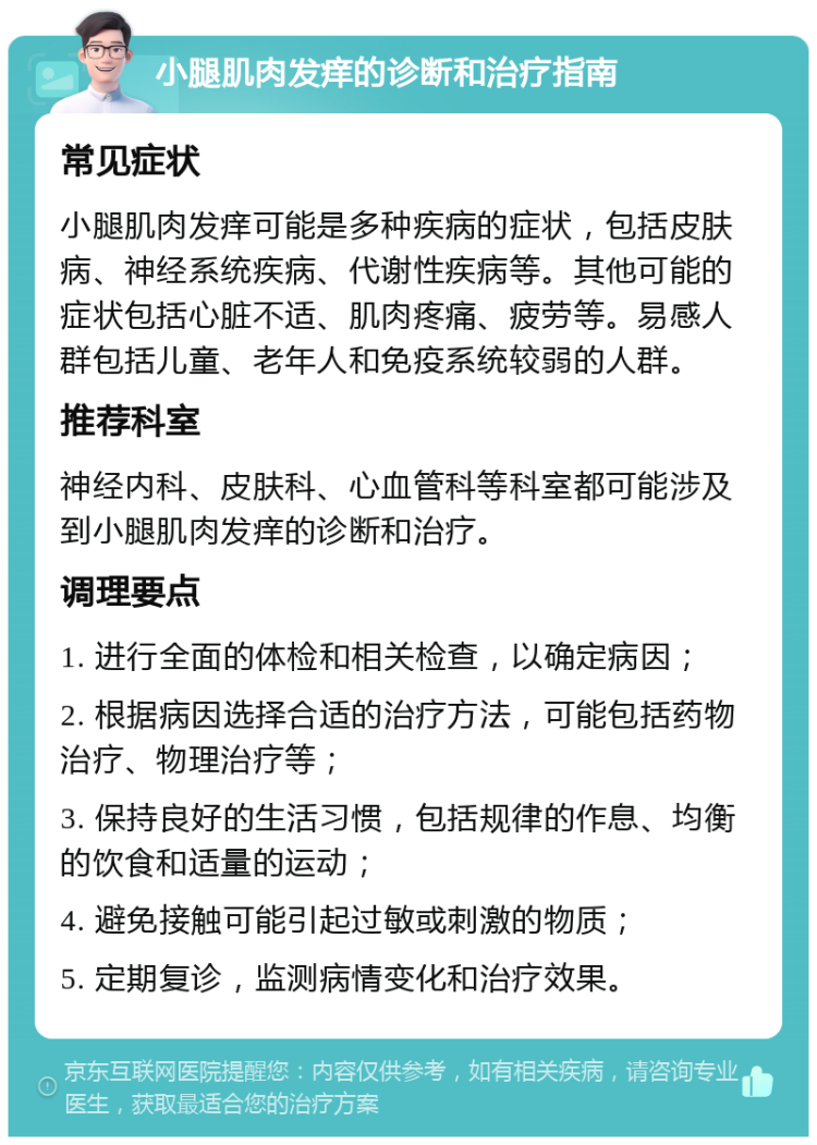 小腿肌肉发痒的诊断和治疗指南 常见症状 小腿肌肉发痒可能是多种疾病的症状，包括皮肤病、神经系统疾病、代谢性疾病等。其他可能的症状包括心脏不适、肌肉疼痛、疲劳等。易感人群包括儿童、老年人和免疫系统较弱的人群。 推荐科室 神经内科、皮肤科、心血管科等科室都可能涉及到小腿肌肉发痒的诊断和治疗。 调理要点 1. 进行全面的体检和相关检查，以确定病因； 2. 根据病因选择合适的治疗方法，可能包括药物治疗、物理治疗等； 3. 保持良好的生活习惯，包括规律的作息、均衡的饮食和适量的运动； 4. 避免接触可能引起过敏或刺激的物质； 5. 定期复诊，监测病情变化和治疗效果。