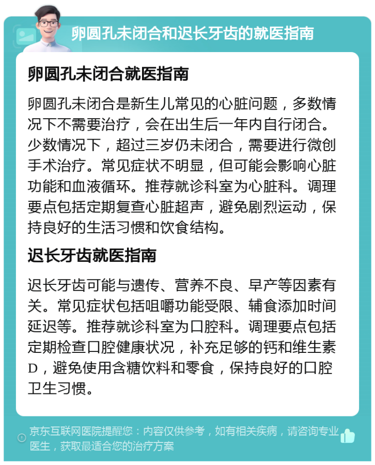 卵圆孔未闭合和迟长牙齿的就医指南 卵圆孔未闭合就医指南 卵圆孔未闭合是新生儿常见的心脏问题，多数情况下不需要治疗，会在出生后一年内自行闭合。少数情况下，超过三岁仍未闭合，需要进行微创手术治疗。常见症状不明显，但可能会影响心脏功能和血液循环。推荐就诊科室为心脏科。调理要点包括定期复查心脏超声，避免剧烈运动，保持良好的生活习惯和饮食结构。 迟长牙齿就医指南 迟长牙齿可能与遗传、营养不良、早产等因素有关。常见症状包括咀嚼功能受限、辅食添加时间延迟等。推荐就诊科室为口腔科。调理要点包括定期检查口腔健康状况，补充足够的钙和维生素D，避免使用含糖饮料和零食，保持良好的口腔卫生习惯。