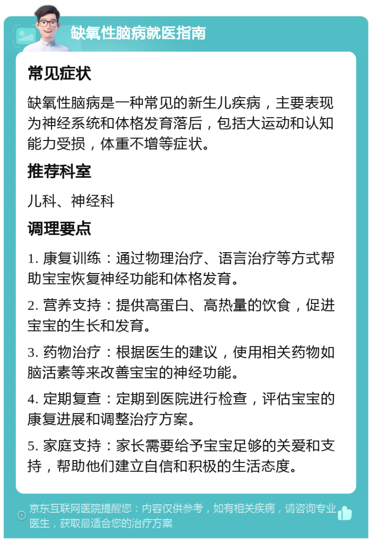 缺氧性脑病就医指南 常见症状 缺氧性脑病是一种常见的新生儿疾病，主要表现为神经系统和体格发育落后，包括大运动和认知能力受损，体重不增等症状。 推荐科室 儿科、神经科 调理要点 1. 康复训练：通过物理治疗、语言治疗等方式帮助宝宝恢复神经功能和体格发育。 2. 营养支持：提供高蛋白、高热量的饮食，促进宝宝的生长和发育。 3. 药物治疗：根据医生的建议，使用相关药物如脑活素等来改善宝宝的神经功能。 4. 定期复查：定期到医院进行检查，评估宝宝的康复进展和调整治疗方案。 5. 家庭支持：家长需要给予宝宝足够的关爱和支持，帮助他们建立自信和积极的生活态度。