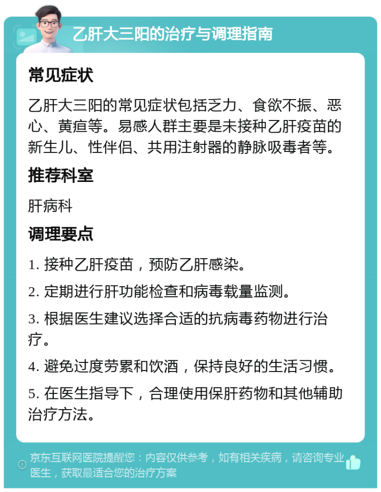 乙肝大三阳的治疗与调理指南 常见症状 乙肝大三阳的常见症状包括乏力、食欲不振、恶心、黄疸等。易感人群主要是未接种乙肝疫苗的新生儿、性伴侣、共用注射器的静脉吸毒者等。 推荐科室 肝病科 调理要点 1. 接种乙肝疫苗，预防乙肝感染。 2. 定期进行肝功能检查和病毒载量监测。 3. 根据医生建议选择合适的抗病毒药物进行治疗。 4. 避免过度劳累和饮酒，保持良好的生活习惯。 5. 在医生指导下，合理使用保肝药物和其他辅助治疗方法。