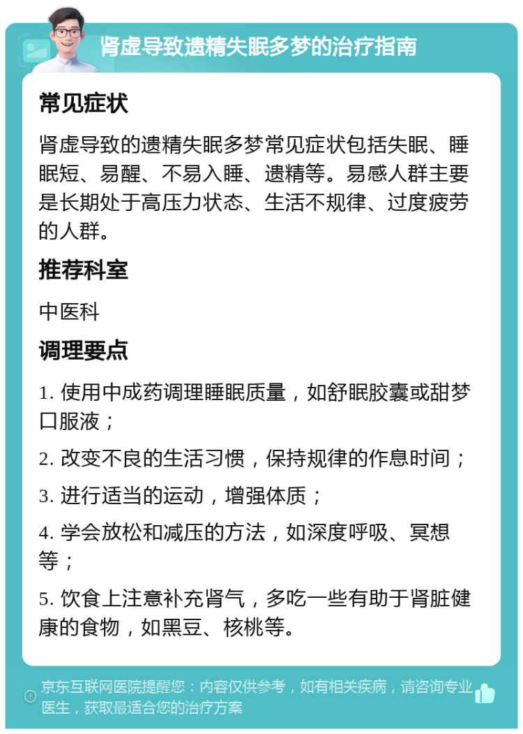 肾虚导致遗精失眠多梦的治疗指南 常见症状 肾虚导致的遗精失眠多梦常见症状包括失眠、睡眠短、易醒、不易入睡、遗精等。易感人群主要是长期处于高压力状态、生活不规律、过度疲劳的人群。 推荐科室 中医科 调理要点 1. 使用中成药调理睡眠质量，如舒眠胶囊或甜梦口服液； 2. 改变不良的生活习惯，保持规律的作息时间； 3. 进行适当的运动，增强体质； 4. 学会放松和减压的方法，如深度呼吸、冥想等； 5. 饮食上注意补充肾气，多吃一些有助于肾脏健康的食物，如黑豆、核桃等。