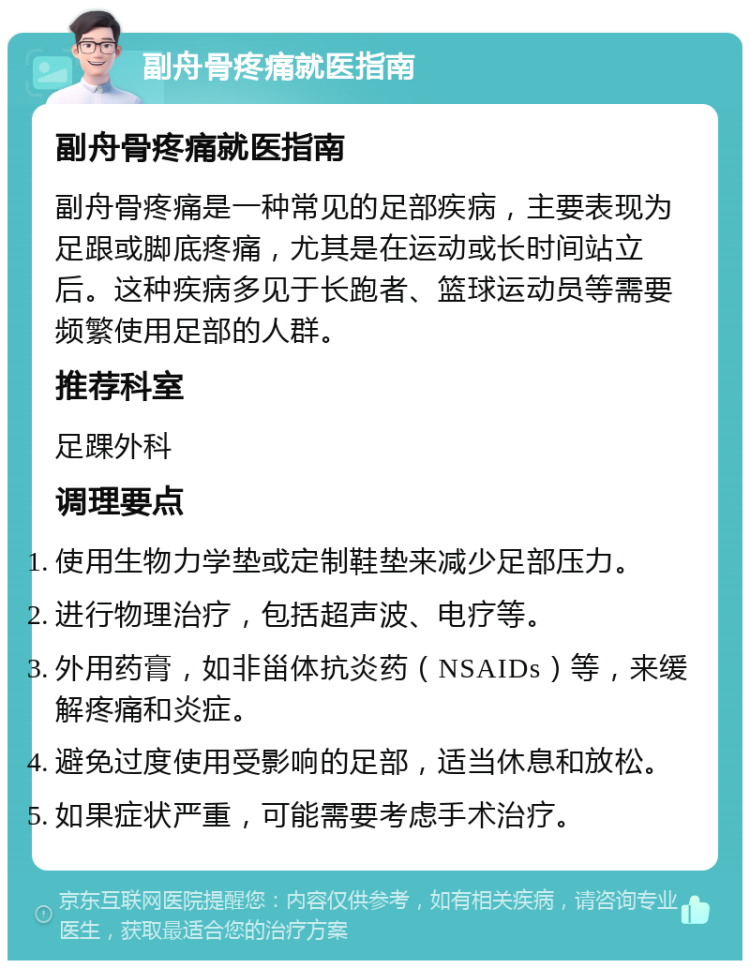 副舟骨疼痛就医指南 副舟骨疼痛就医指南 副舟骨疼痛是一种常见的足部疾病，主要表现为足跟或脚底疼痛，尤其是在运动或长时间站立后。这种疾病多见于长跑者、篮球运动员等需要频繁使用足部的人群。 推荐科室 足踝外科 调理要点 使用生物力学垫或定制鞋垫来减少足部压力。 进行物理治疗，包括超声波、电疗等。 外用药膏，如非甾体抗炎药（NSAIDs）等，来缓解疼痛和炎症。 避免过度使用受影响的足部，适当休息和放松。 如果症状严重，可能需要考虑手术治疗。