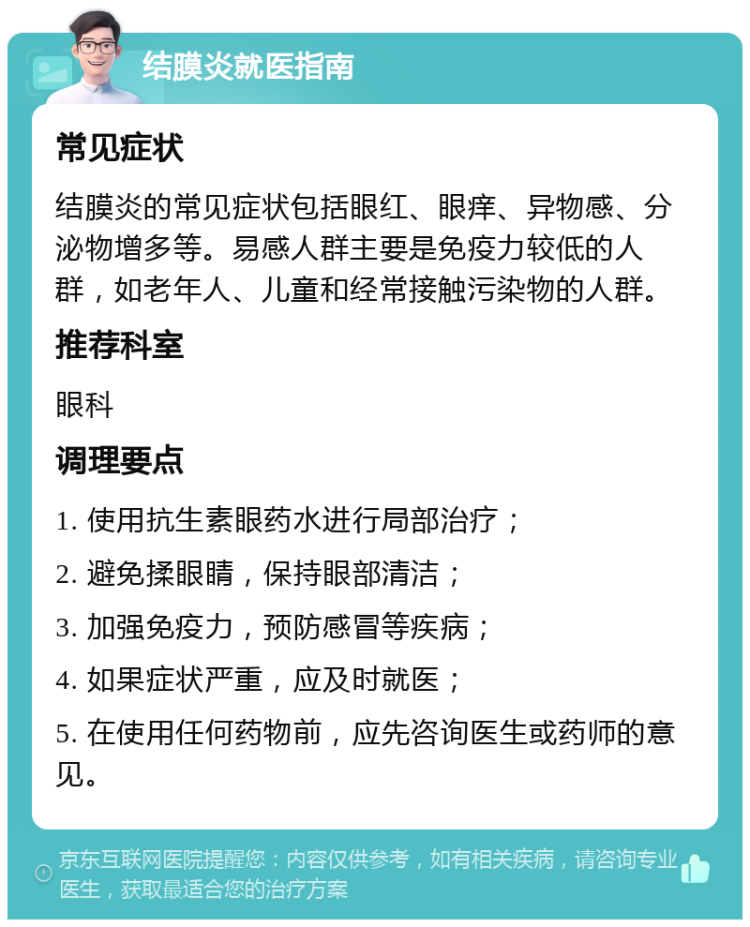 结膜炎就医指南 常见症状 结膜炎的常见症状包括眼红、眼痒、异物感、分泌物增多等。易感人群主要是免疫力较低的人群，如老年人、儿童和经常接触污染物的人群。 推荐科室 眼科 调理要点 1. 使用抗生素眼药水进行局部治疗； 2. 避免揉眼睛，保持眼部清洁； 3. 加强免疫力，预防感冒等疾病； 4. 如果症状严重，应及时就医； 5. 在使用任何药物前，应先咨询医生或药师的意见。