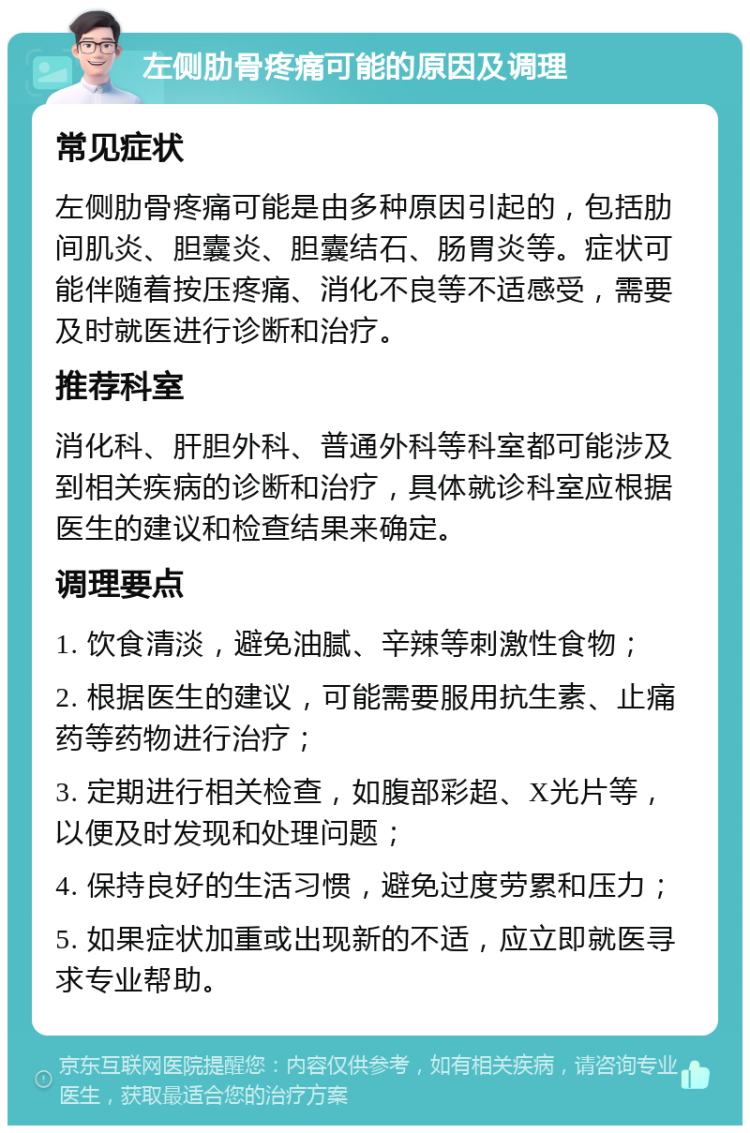 左侧肋骨疼痛可能的原因及调理 常见症状 左侧肋骨疼痛可能是由多种原因引起的，包括肋间肌炎、胆囊炎、胆囊结石、肠胃炎等。症状可能伴随着按压疼痛、消化不良等不适感受，需要及时就医进行诊断和治疗。 推荐科室 消化科、肝胆外科、普通外科等科室都可能涉及到相关疾病的诊断和治疗，具体就诊科室应根据医生的建议和检查结果来确定。 调理要点 1. 饮食清淡，避免油腻、辛辣等刺激性食物； 2. 根据医生的建议，可能需要服用抗生素、止痛药等药物进行治疗； 3. 定期进行相关检查，如腹部彩超、X光片等，以便及时发现和处理问题； 4. 保持良好的生活习惯，避免过度劳累和压力； 5. 如果症状加重或出现新的不适，应立即就医寻求专业帮助。