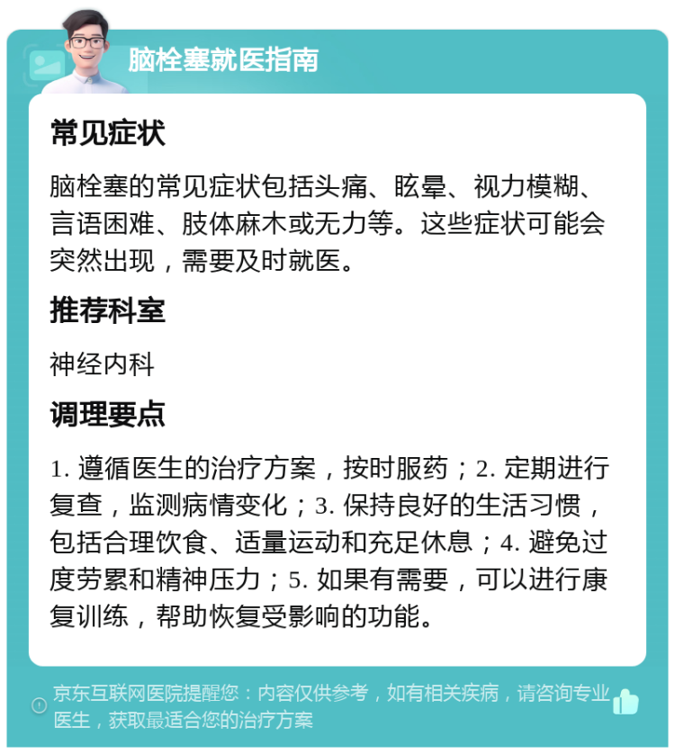 脑栓塞就医指南 常见症状 脑栓塞的常见症状包括头痛、眩晕、视力模糊、言语困难、肢体麻木或无力等。这些症状可能会突然出现，需要及时就医。 推荐科室 神经内科 调理要点 1. 遵循医生的治疗方案，按时服药；2. 定期进行复查，监测病情变化；3. 保持良好的生活习惯，包括合理饮食、适量运动和充足休息；4. 避免过度劳累和精神压力；5. 如果有需要，可以进行康复训练，帮助恢复受影响的功能。