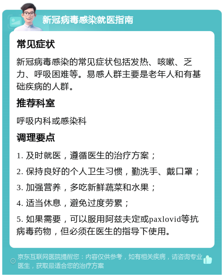 新冠病毒感染就医指南 常见症状 新冠病毒感染的常见症状包括发热、咳嗽、乏力、呼吸困难等。易感人群主要是老年人和有基础疾病的人群。 推荐科室 呼吸内科或感染科 调理要点 1. 及时就医，遵循医生的治疗方案； 2. 保持良好的个人卫生习惯，勤洗手、戴口罩； 3. 加强营养，多吃新鲜蔬菜和水果； 4. 适当休息，避免过度劳累； 5. 如果需要，可以服用阿兹夫定或paxlovid等抗病毒药物，但必须在医生的指导下使用。