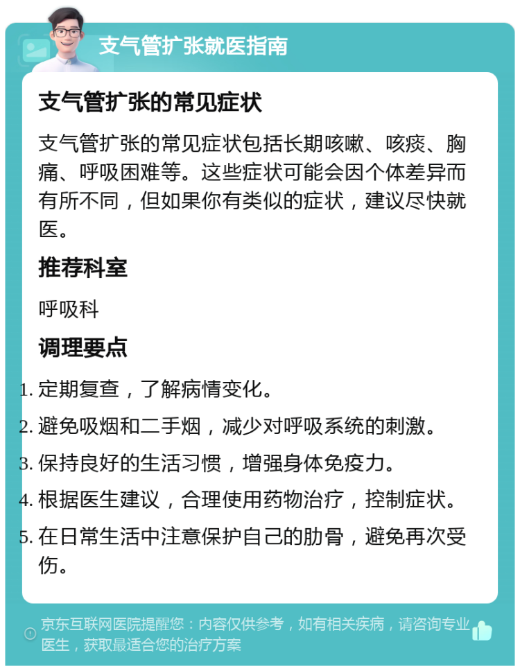 支气管扩张就医指南 支气管扩张的常见症状 支气管扩张的常见症状包括长期咳嗽、咳痰、胸痛、呼吸困难等。这些症状可能会因个体差异而有所不同，但如果你有类似的症状，建议尽快就医。 推荐科室 呼吸科 调理要点 定期复查，了解病情变化。 避免吸烟和二手烟，减少对呼吸系统的刺激。 保持良好的生活习惯，增强身体免疫力。 根据医生建议，合理使用药物治疗，控制症状。 在日常生活中注意保护自己的肋骨，避免再次受伤。