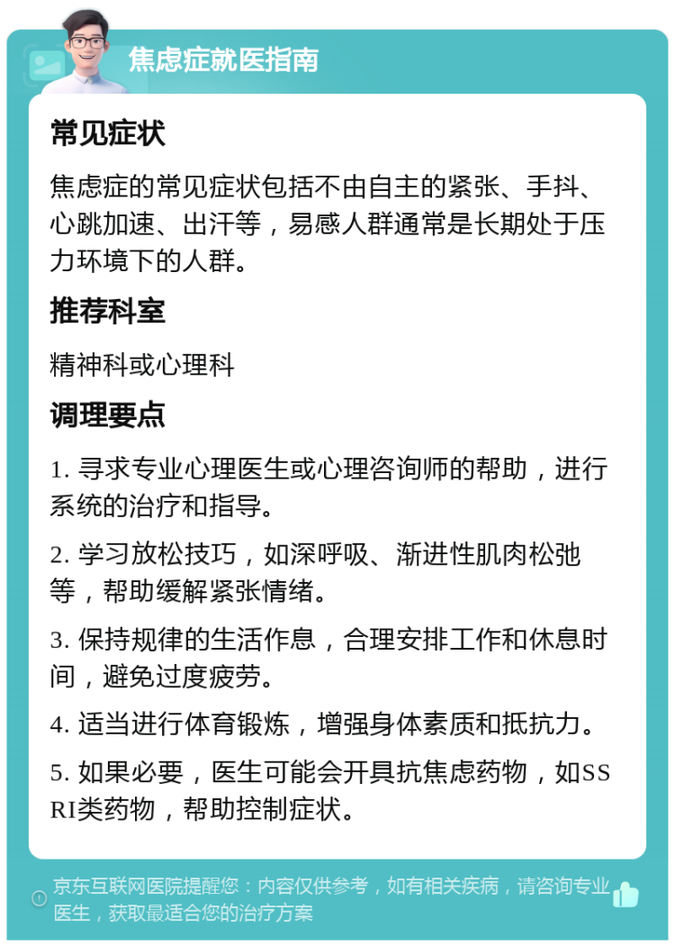 焦虑症就医指南 常见症状 焦虑症的常见症状包括不由自主的紧张、手抖、心跳加速、出汗等，易感人群通常是长期处于压力环境下的人群。 推荐科室 精神科或心理科 调理要点 1. 寻求专业心理医生或心理咨询师的帮助，进行系统的治疗和指导。 2. 学习放松技巧，如深呼吸、渐进性肌肉松弛等，帮助缓解紧张情绪。 3. 保持规律的生活作息，合理安排工作和休息时间，避免过度疲劳。 4. 适当进行体育锻炼，增强身体素质和抵抗力。 5. 如果必要，医生可能会开具抗焦虑药物，如SSRI类药物，帮助控制症状。