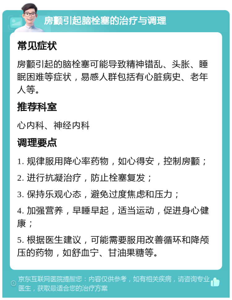 房颤引起脑栓塞的治疗与调理 常见症状 房颤引起的脑栓塞可能导致精神错乱、头胀、睡眠困难等症状，易感人群包括有心脏病史、老年人等。 推荐科室 心内科、神经内科 调理要点 1. 规律服用降心率药物，如心得安，控制房颤； 2. 进行抗凝治疗，防止栓塞复发； 3. 保持乐观心态，避免过度焦虑和压力； 4. 加强营养，早睡早起，适当运动，促进身心健康； 5. 根据医生建议，可能需要服用改善循环和降颅压的药物，如舒血宁、甘油果糖等。