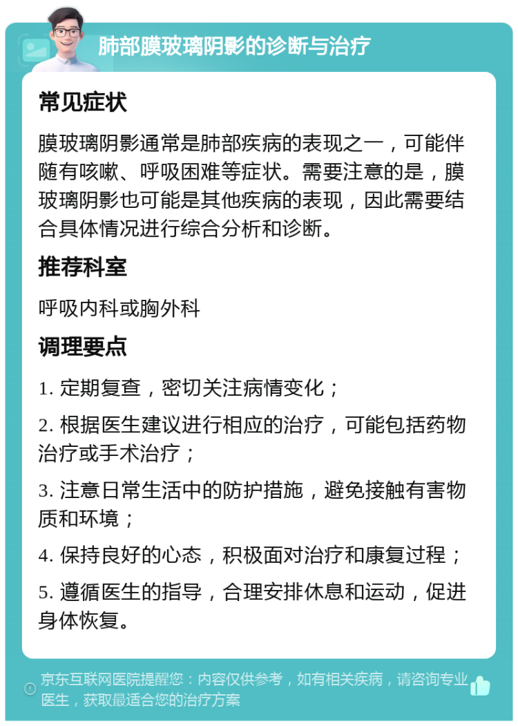 肺部膜玻璃阴影的诊断与治疗 常见症状 膜玻璃阴影通常是肺部疾病的表现之一，可能伴随有咳嗽、呼吸困难等症状。需要注意的是，膜玻璃阴影也可能是其他疾病的表现，因此需要结合具体情况进行综合分析和诊断。 推荐科室 呼吸内科或胸外科 调理要点 1. 定期复查，密切关注病情变化； 2. 根据医生建议进行相应的治疗，可能包括药物治疗或手术治疗； 3. 注意日常生活中的防护措施，避免接触有害物质和环境； 4. 保持良好的心态，积极面对治疗和康复过程； 5. 遵循医生的指导，合理安排休息和运动，促进身体恢复。