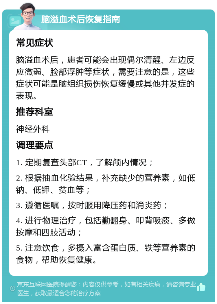 脑溢血术后恢复指南 常见症状 脑溢血术后，患者可能会出现偶尔清醒、左边反应微弱、脸部浮肿等症状，需要注意的是，这些症状可能是脑组织损伤恢复缓慢或其他并发症的表现。 推荐科室 神经外科 调理要点 1. 定期复查头部CT，了解颅内情况； 2. 根据抽血化验结果，补充缺少的营养素，如低钠、低钾、贫血等； 3. 遵循医嘱，按时服用降压药和消炎药； 4. 进行物理治疗，包括勤翻身、叩背吸痰、多做按摩和四肢活动； 5. 注意饮食，多摄入富含蛋白质、铁等营养素的食物，帮助恢复健康。