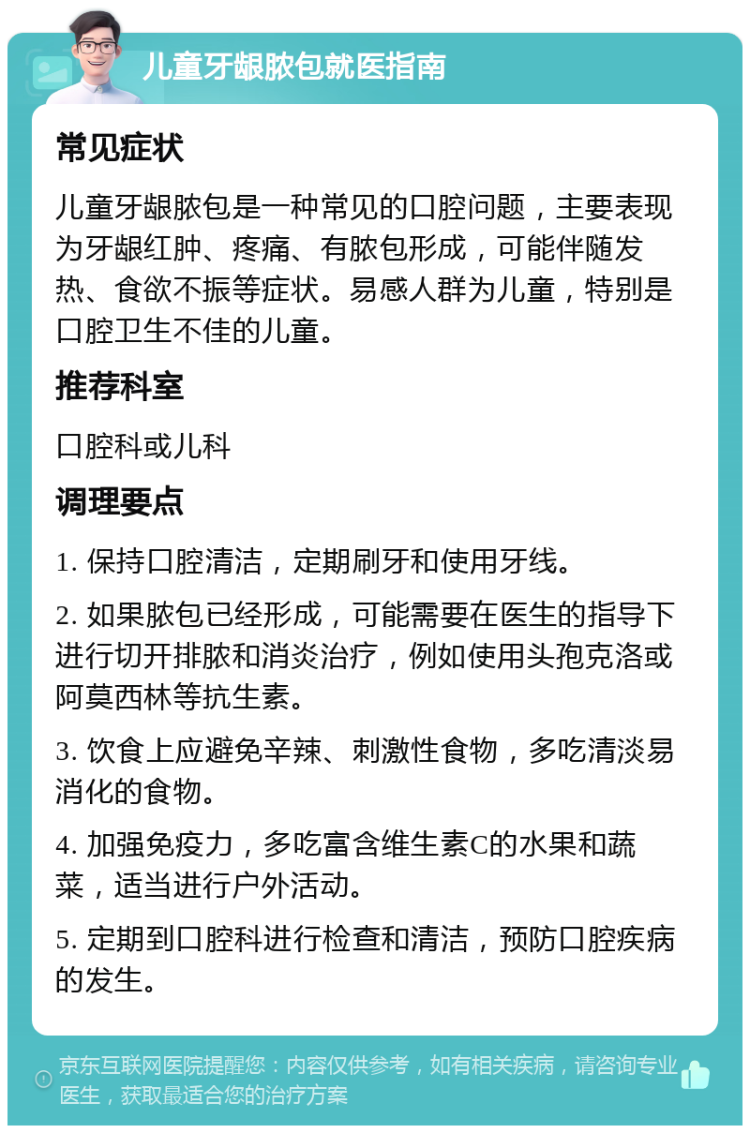 儿童牙龈脓包就医指南 常见症状 儿童牙龈脓包是一种常见的口腔问题，主要表现为牙龈红肿、疼痛、有脓包形成，可能伴随发热、食欲不振等症状。易感人群为儿童，特别是口腔卫生不佳的儿童。 推荐科室 口腔科或儿科 调理要点 1. 保持口腔清洁，定期刷牙和使用牙线。 2. 如果脓包已经形成，可能需要在医生的指导下进行切开排脓和消炎治疗，例如使用头孢克洛或阿莫西林等抗生素。 3. 饮食上应避免辛辣、刺激性食物，多吃清淡易消化的食物。 4. 加强免疫力，多吃富含维生素C的水果和蔬菜，适当进行户外活动。 5. 定期到口腔科进行检查和清洁，预防口腔疾病的发生。