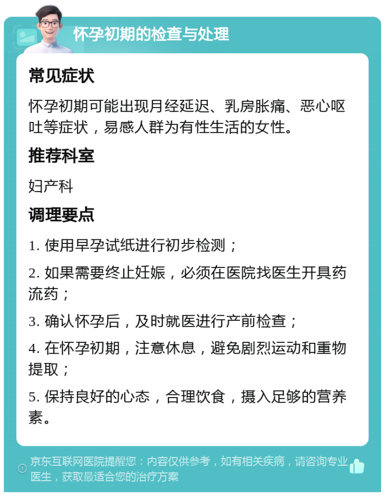 怀孕初期的检查与处理 常见症状 怀孕初期可能出现月经延迟、乳房胀痛、恶心呕吐等症状，易感人群为有性生活的女性。 推荐科室 妇产科 调理要点 1. 使用早孕试纸进行初步检测； 2. 如果需要终止妊娠，必须在医院找医生开具药流药； 3. 确认怀孕后，及时就医进行产前检查； 4. 在怀孕初期，注意休息，避免剧烈运动和重物提取； 5. 保持良好的心态，合理饮食，摄入足够的营养素。