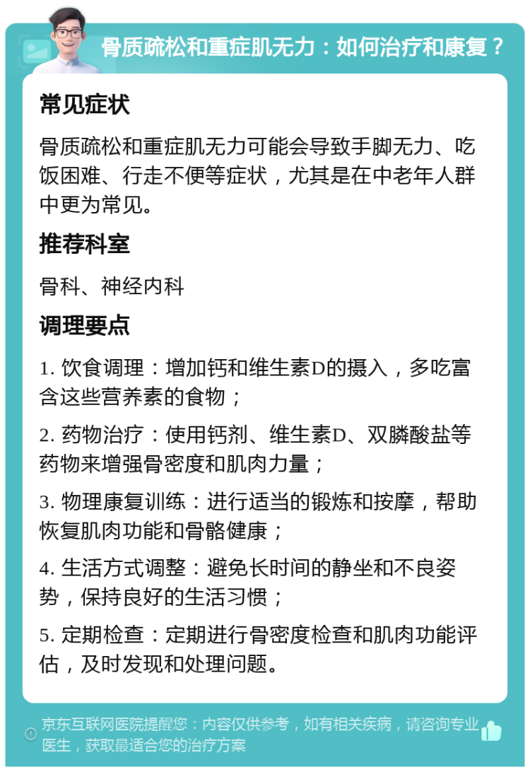 骨质疏松和重症肌无力：如何治疗和康复？ 常见症状 骨质疏松和重症肌无力可能会导致手脚无力、吃饭困难、行走不便等症状，尤其是在中老年人群中更为常见。 推荐科室 骨科、神经内科 调理要点 1. 饮食调理：增加钙和维生素D的摄入，多吃富含这些营养素的食物； 2. 药物治疗：使用钙剂、维生素D、双膦酸盐等药物来增强骨密度和肌肉力量； 3. 物理康复训练：进行适当的锻炼和按摩，帮助恢复肌肉功能和骨骼健康； 4. 生活方式调整：避免长时间的静坐和不良姿势，保持良好的生活习惯； 5. 定期检查：定期进行骨密度检查和肌肉功能评估，及时发现和处理问题。