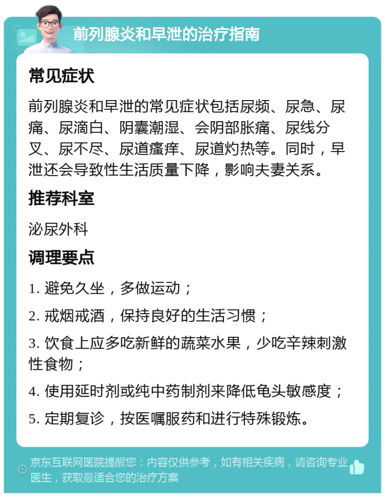 前列腺炎和早泄的治疗指南 常见症状 前列腺炎和早泄的常见症状包括尿频、尿急、尿痛、尿滴白、阴囊潮湿、会阴部胀痛、尿线分叉、尿不尽、尿道瘙痒、尿道灼热等。同时，早泄还会导致性生活质量下降，影响夫妻关系。 推荐科室 泌尿外科 调理要点 1. 避免久坐，多做运动； 2. 戒烟戒酒，保持良好的生活习惯； 3. 饮食上应多吃新鲜的蔬菜水果，少吃辛辣刺激性食物； 4. 使用延时剂或纯中药制剂来降低龟头敏感度； 5. 定期复诊，按医嘱服药和进行特殊锻炼。