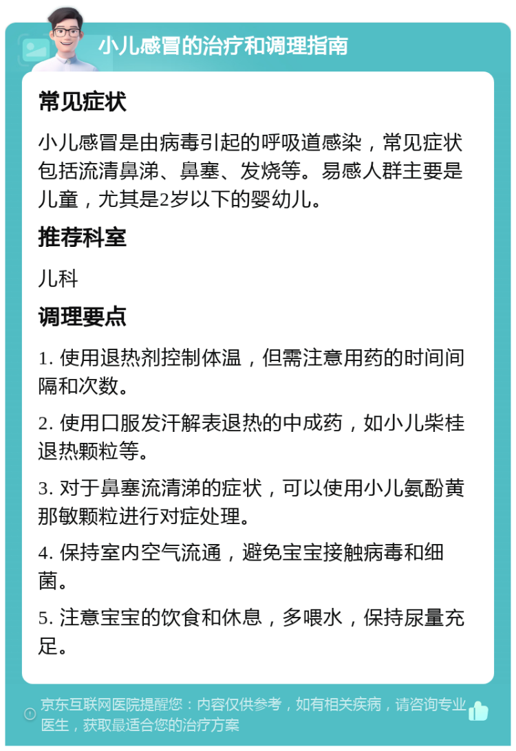 小儿感冒的治疗和调理指南 常见症状 小儿感冒是由病毒引起的呼吸道感染，常见症状包括流清鼻涕、鼻塞、发烧等。易感人群主要是儿童，尤其是2岁以下的婴幼儿。 推荐科室 儿科 调理要点 1. 使用退热剂控制体温，但需注意用药的时间间隔和次数。 2. 使用口服发汗解表退热的中成药，如小儿柴桂退热颗粒等。 3. 对于鼻塞流清涕的症状，可以使用小儿氨酚黄那敏颗粒进行对症处理。 4. 保持室内空气流通，避免宝宝接触病毒和细菌。 5. 注意宝宝的饮食和休息，多喂水，保持尿量充足。