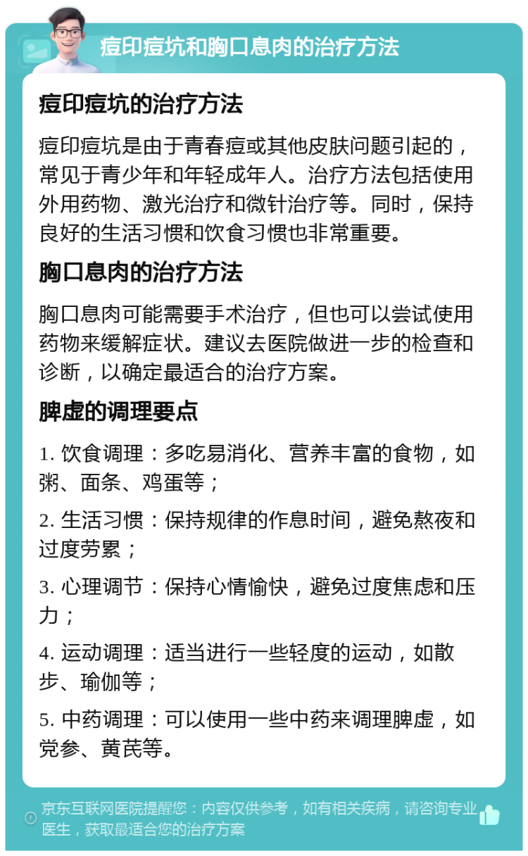 痘印痘坑和胸口息肉的治疗方法 痘印痘坑的治疗方法 痘印痘坑是由于青春痘或其他皮肤问题引起的，常见于青少年和年轻成年人。治疗方法包括使用外用药物、激光治疗和微针治疗等。同时，保持良好的生活习惯和饮食习惯也非常重要。 胸口息肉的治疗方法 胸口息肉可能需要手术治疗，但也可以尝试使用药物来缓解症状。建议去医院做进一步的检查和诊断，以确定最适合的治疗方案。 脾虚的调理要点 1. 饮食调理：多吃易消化、营养丰富的食物，如粥、面条、鸡蛋等； 2. 生活习惯：保持规律的作息时间，避免熬夜和过度劳累； 3. 心理调节：保持心情愉快，避免过度焦虑和压力； 4. 运动调理：适当进行一些轻度的运动，如散步、瑜伽等； 5. 中药调理：可以使用一些中药来调理脾虚，如党参、黄芪等。