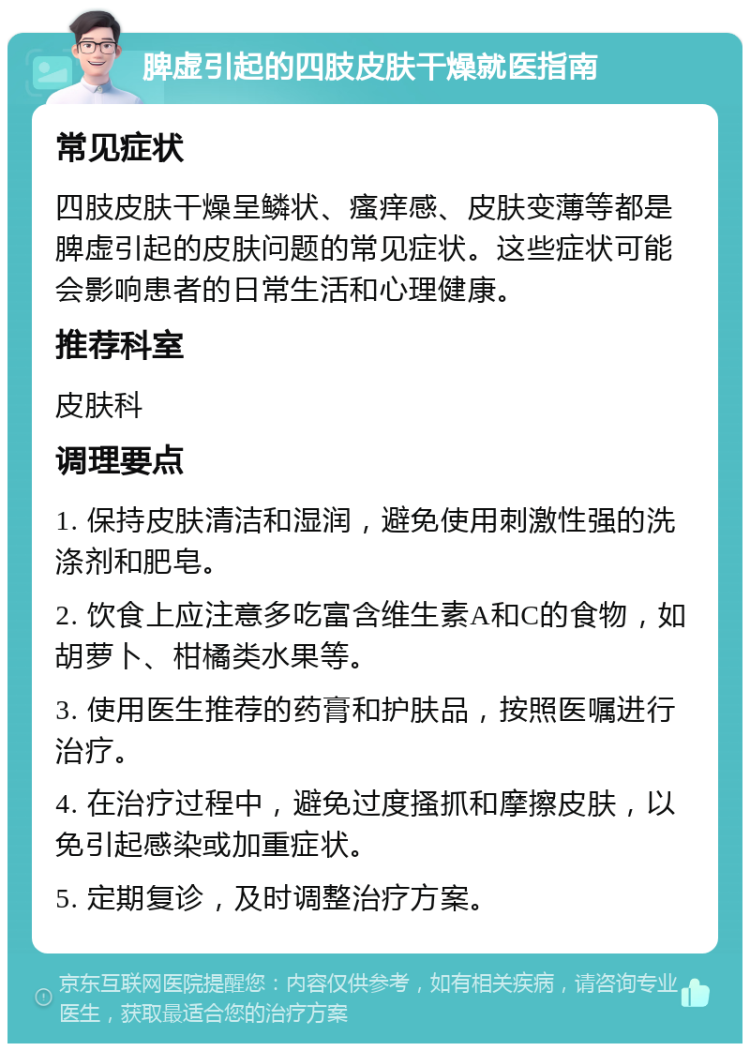 脾虚引起的四肢皮肤干燥就医指南 常见症状 四肢皮肤干燥呈鳞状、瘙痒感、皮肤变薄等都是脾虚引起的皮肤问题的常见症状。这些症状可能会影响患者的日常生活和心理健康。 推荐科室 皮肤科 调理要点 1. 保持皮肤清洁和湿润，避免使用刺激性强的洗涤剂和肥皂。 2. 饮食上应注意多吃富含维生素A和C的食物，如胡萝卜、柑橘类水果等。 3. 使用医生推荐的药膏和护肤品，按照医嘱进行治疗。 4. 在治疗过程中，避免过度搔抓和摩擦皮肤，以免引起感染或加重症状。 5. 定期复诊，及时调整治疗方案。