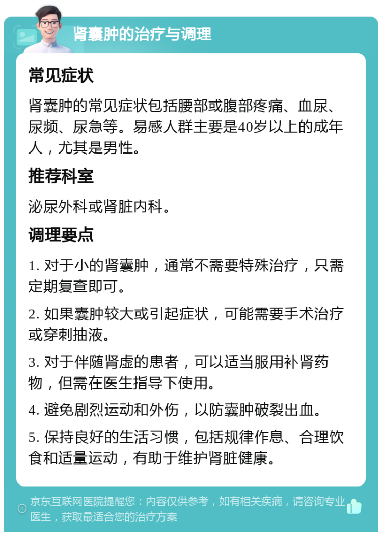 肾囊肿的治疗与调理 常见症状 肾囊肿的常见症状包括腰部或腹部疼痛、血尿、尿频、尿急等。易感人群主要是40岁以上的成年人，尤其是男性。 推荐科室 泌尿外科或肾脏内科。 调理要点 1. 对于小的肾囊肿，通常不需要特殊治疗，只需定期复查即可。 2. 如果囊肿较大或引起症状，可能需要手术治疗或穿刺抽液。 3. 对于伴随肾虚的患者，可以适当服用补肾药物，但需在医生指导下使用。 4. 避免剧烈运动和外伤，以防囊肿破裂出血。 5. 保持良好的生活习惯，包括规律作息、合理饮食和适量运动，有助于维护肾脏健康。