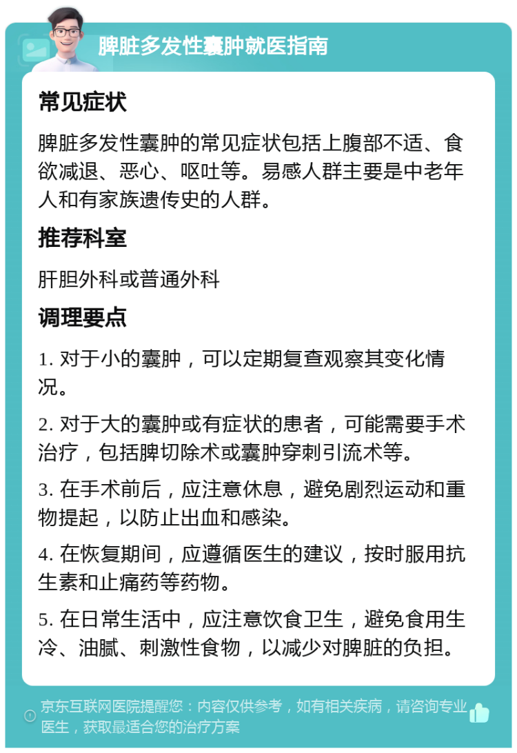 脾脏多发性囊肿就医指南 常见症状 脾脏多发性囊肿的常见症状包括上腹部不适、食欲减退、恶心、呕吐等。易感人群主要是中老年人和有家族遗传史的人群。 推荐科室 肝胆外科或普通外科 调理要点 1. 对于小的囊肿，可以定期复查观察其变化情况。 2. 对于大的囊肿或有症状的患者，可能需要手术治疗，包括脾切除术或囊肿穿刺引流术等。 3. 在手术前后，应注意休息，避免剧烈运动和重物提起，以防止出血和感染。 4. 在恢复期间，应遵循医生的建议，按时服用抗生素和止痛药等药物。 5. 在日常生活中，应注意饮食卫生，避免食用生冷、油腻、刺激性食物，以减少对脾脏的负担。