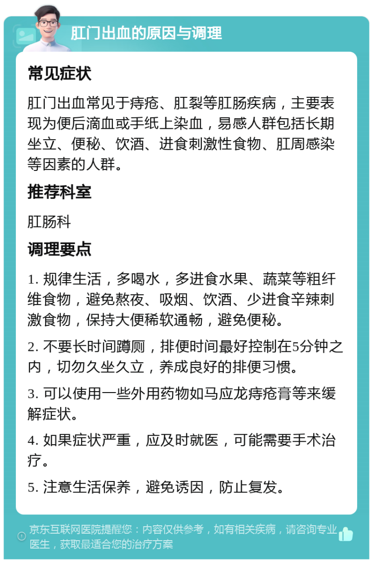 肛门出血的原因与调理 常见症状 肛门出血常见于痔疮、肛裂等肛肠疾病，主要表现为便后滴血或手纸上染血，易感人群包括长期坐立、便秘、饮酒、进食刺激性食物、肛周感染等因素的人群。 推荐科室 肛肠科 调理要点 1. 规律生活，多喝水，多进食水果、蔬菜等粗纤维食物，避免熬夜、吸烟、饮酒、少进食辛辣刺激食物，保持大便稀软通畅，避免便秘。 2. 不要长时间蹲厕，排便时间最好控制在5分钟之内，切勿久坐久立，养成良好的排便习惯。 3. 可以使用一些外用药物如马应龙痔疮膏等来缓解症状。 4. 如果症状严重，应及时就医，可能需要手术治疗。 5. 注意生活保养，避免诱因，防止复发。