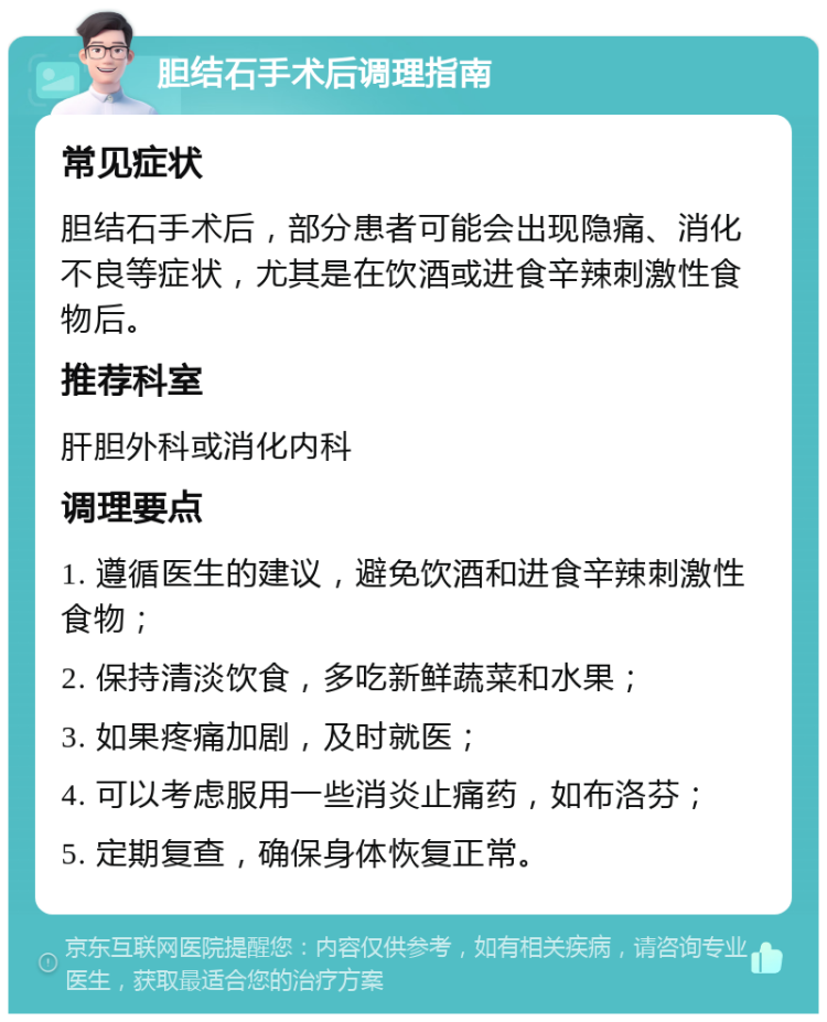 胆结石手术后调理指南 常见症状 胆结石手术后，部分患者可能会出现隐痛、消化不良等症状，尤其是在饮酒或进食辛辣刺激性食物后。 推荐科室 肝胆外科或消化内科 调理要点 1. 遵循医生的建议，避免饮酒和进食辛辣刺激性食物； 2. 保持清淡饮食，多吃新鲜蔬菜和水果； 3. 如果疼痛加剧，及时就医； 4. 可以考虑服用一些消炎止痛药，如布洛芬； 5. 定期复查，确保身体恢复正常。