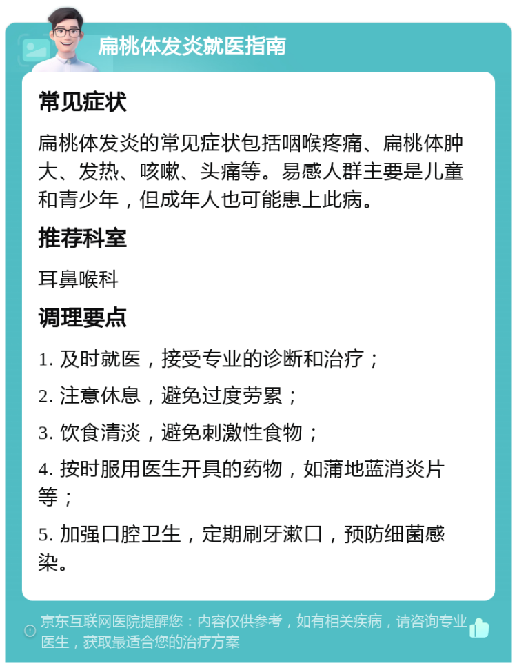 扁桃体发炎就医指南 常见症状 扁桃体发炎的常见症状包括咽喉疼痛、扁桃体肿大、发热、咳嗽、头痛等。易感人群主要是儿童和青少年，但成年人也可能患上此病。 推荐科室 耳鼻喉科 调理要点 1. 及时就医，接受专业的诊断和治疗； 2. 注意休息，避免过度劳累； 3. 饮食清淡，避免刺激性食物； 4. 按时服用医生开具的药物，如蒲地蓝消炎片等； 5. 加强口腔卫生，定期刷牙漱口，预防细菌感染。