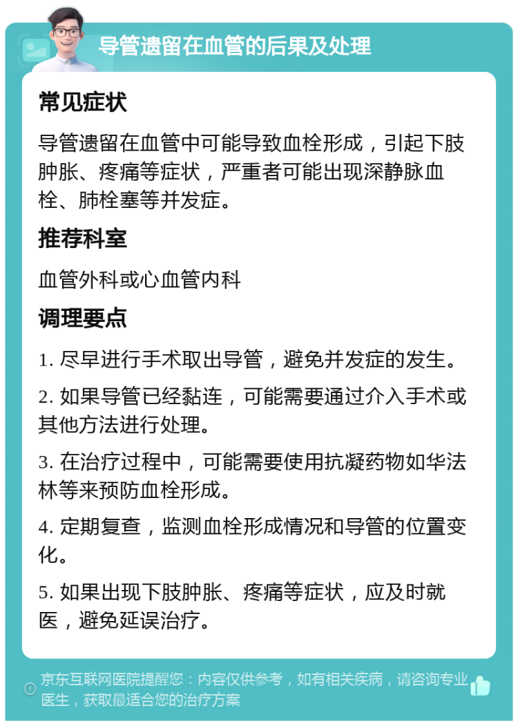 导管遗留在血管的后果及处理 常见症状 导管遗留在血管中可能导致血栓形成，引起下肢肿胀、疼痛等症状，严重者可能出现深静脉血栓、肺栓塞等并发症。 推荐科室 血管外科或心血管内科 调理要点 1. 尽早进行手术取出导管，避免并发症的发生。 2. 如果导管已经黏连，可能需要通过介入手术或其他方法进行处理。 3. 在治疗过程中，可能需要使用抗凝药物如华法林等来预防血栓形成。 4. 定期复查，监测血栓形成情况和导管的位置变化。 5. 如果出现下肢肿胀、疼痛等症状，应及时就医，避免延误治疗。