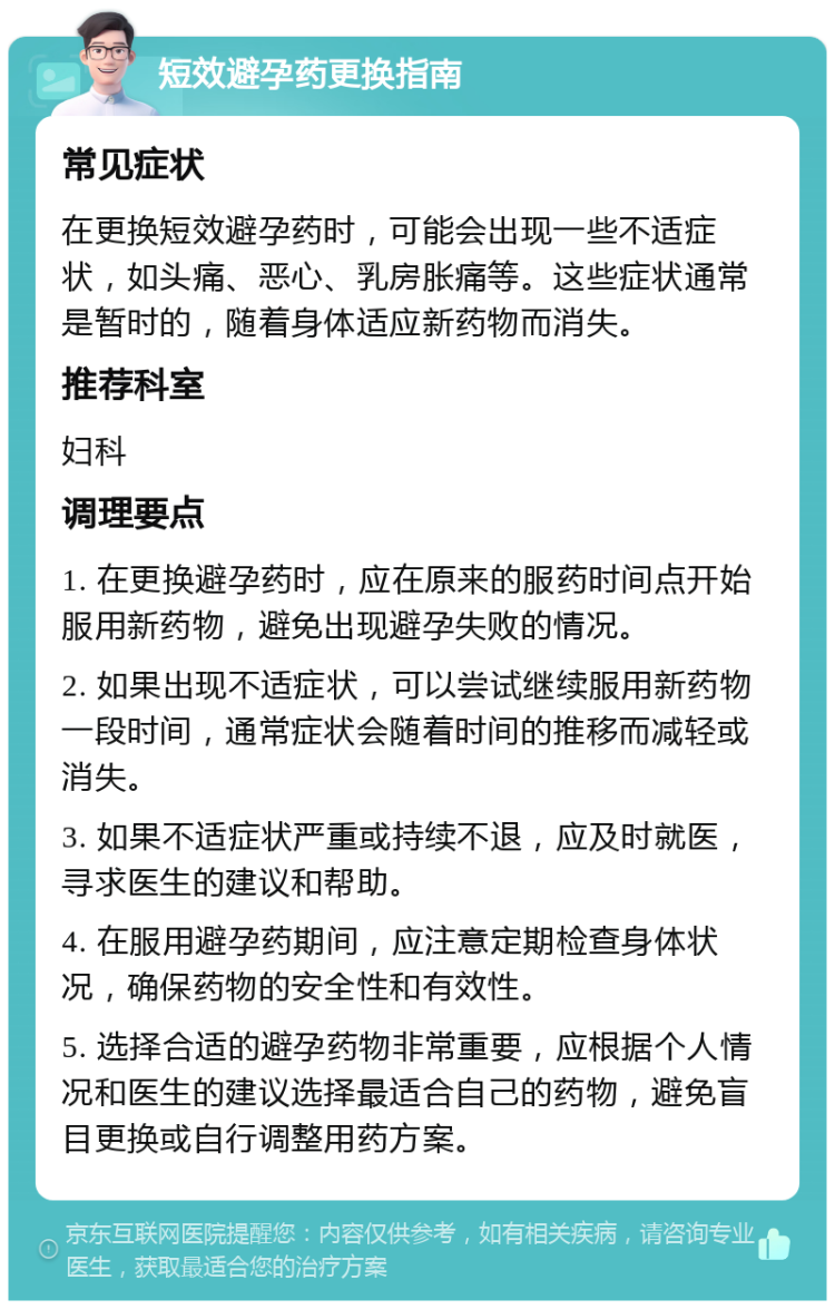 短效避孕药更换指南 常见症状 在更换短效避孕药时，可能会出现一些不适症状，如头痛、恶心、乳房胀痛等。这些症状通常是暂时的，随着身体适应新药物而消失。 推荐科室 妇科 调理要点 1. 在更换避孕药时，应在原来的服药时间点开始服用新药物，避免出现避孕失败的情况。 2. 如果出现不适症状，可以尝试继续服用新药物一段时间，通常症状会随着时间的推移而减轻或消失。 3. 如果不适症状严重或持续不退，应及时就医，寻求医生的建议和帮助。 4. 在服用避孕药期间，应注意定期检查身体状况，确保药物的安全性和有效性。 5. 选择合适的避孕药物非常重要，应根据个人情况和医生的建议选择最适合自己的药物，避免盲目更换或自行调整用药方案。